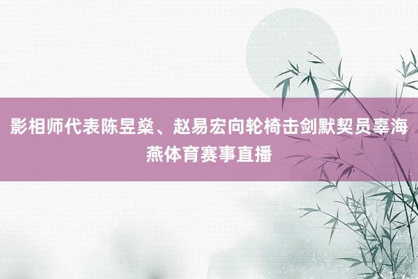 影相师代表陈昱燊、赵易宏向轮椅击剑默契员辜海燕体育赛事直播