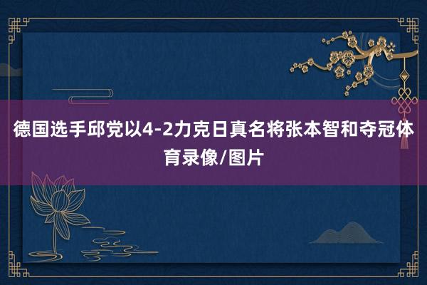 德国选手邱党以4-2力克日真名将张本智和夺冠体育录像/图片