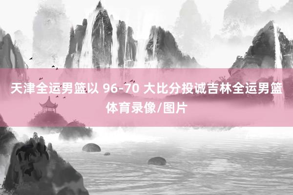 天津全运男篮以 96-70 大比分投诚吉林全运男篮体育录像/图片