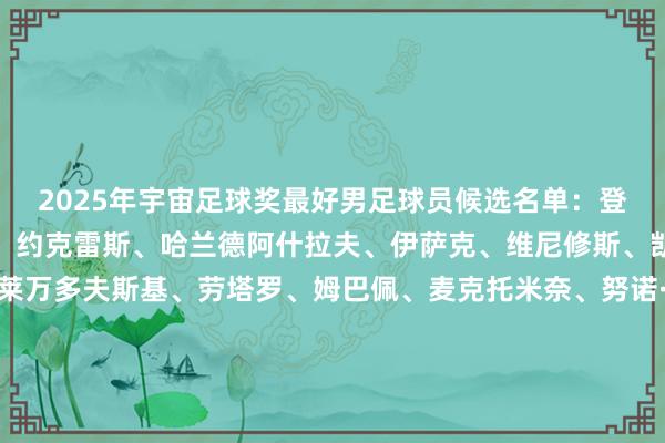 2025年宇宙足球奖最好男足球员候选名单：登贝莱、多纳鲁马、杜埃、约克雷斯、哈兰德阿什拉夫、伊萨克、维尼修斯、凯恩、克瓦拉茨赫利亚莱万多夫斯基、劳塔罗、姆巴佩、麦克托米奈、努诺·门德斯奥利塞、帕尔默、佩德里、拉菲尼亚、赖斯法比安·鲁伊斯、萨拉赫、维蒂尼亚、维尔茨、亚马尔    体育录像/图片