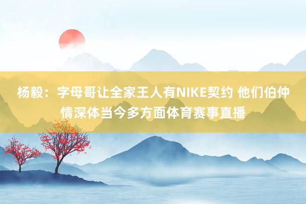 杨毅：字母哥让全家王人有NIKE契约 他们伯仲情深体当今多方面体育赛事直播