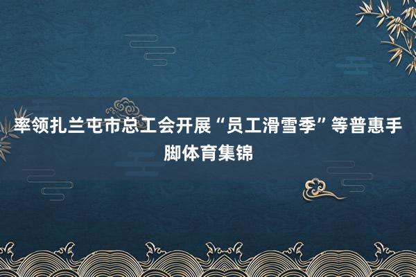 率领扎兰屯市总工会开展“员工滑雪季”等普惠手脚体育集锦