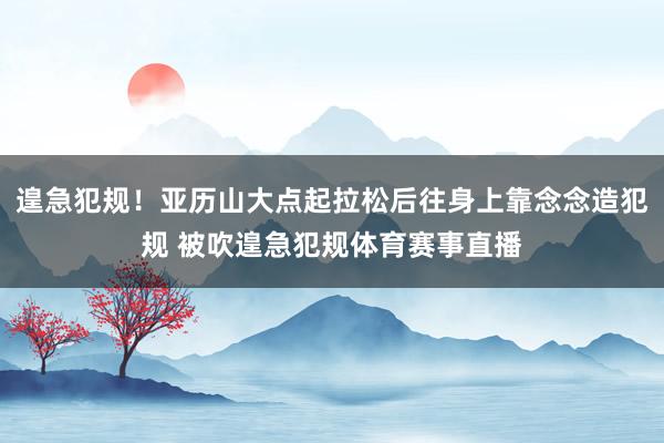 遑急犯规！亚历山大点起拉松后往身上靠念念造犯规 被吹遑急犯规体育赛事直播