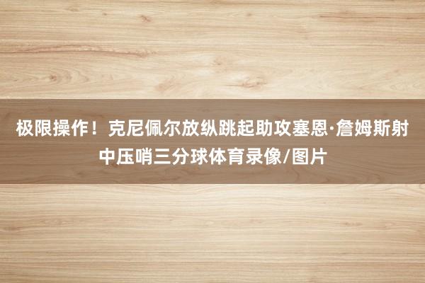 极限操作！克尼佩尔放纵跳起助攻塞恩·詹姆斯射中压哨三分球体育录像/图片