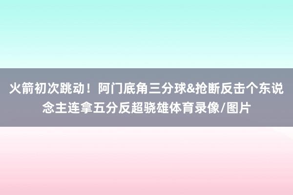 火箭初次跳动！阿门底角三分球&抢断反击个东说念主连拿五分反超骁雄体育录像/图片