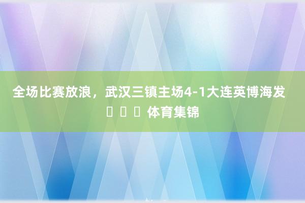 全场比赛放浪，武汉三镇主场4-1大连英博海发  ​​​体育集锦