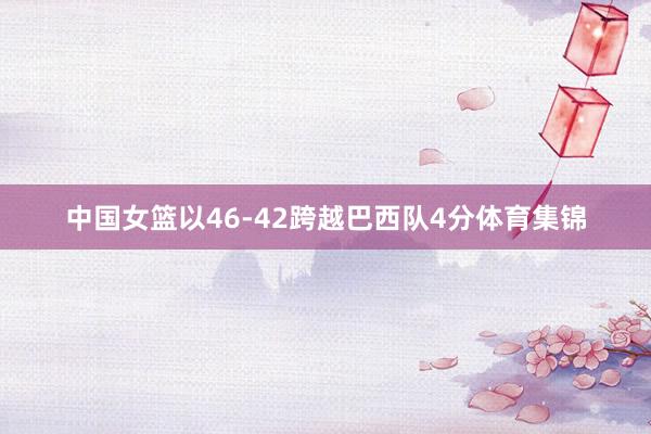 中国女篮以46-42跨越巴西队4分体育集锦