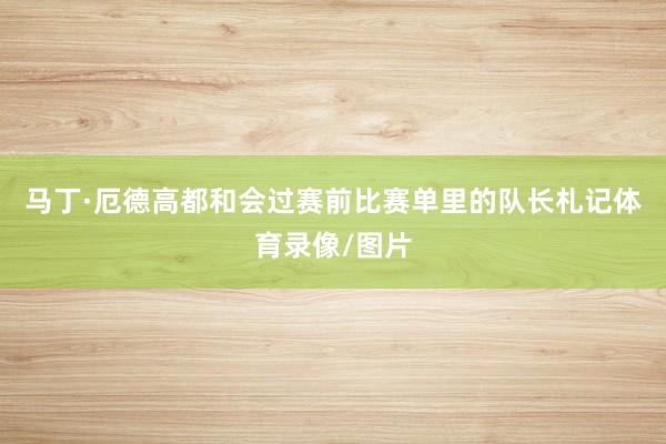 马丁·厄德高都和会过赛前比赛单里的队长札记体育录像/图片