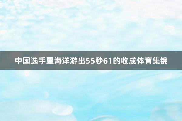 中国选手覃海洋游出55秒61的收成体育集锦