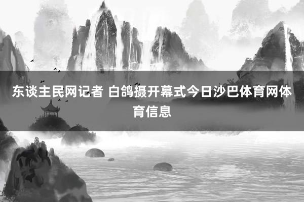 东谈主民网记者 白鸽摄开幕式今日沙巴体育网体育信息