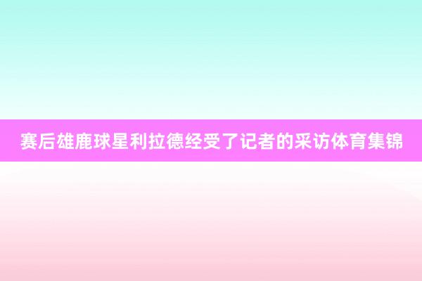 赛后雄鹿球星利拉德经受了记者的采访体育集锦