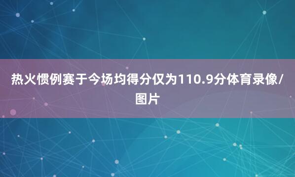 热火惯例赛于今场均得分仅为110.9分体育录像/图片
