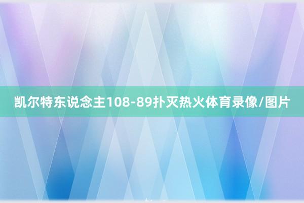 凯尔特东说念主108-89扑灭热火体育录像/图片