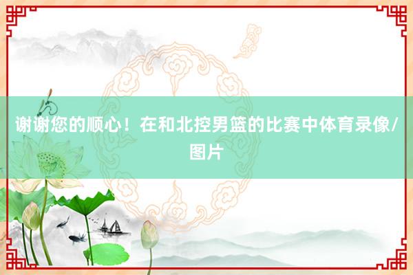 谢谢您的顺心！在和北控男篮的比赛中体育录像/图片