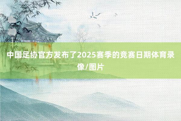 中国足协官方发布了2025赛季的竞赛日期体育录像/图片