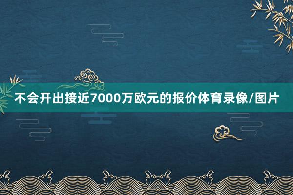 不会开出接近7000万欧元的报价体育录像/图片