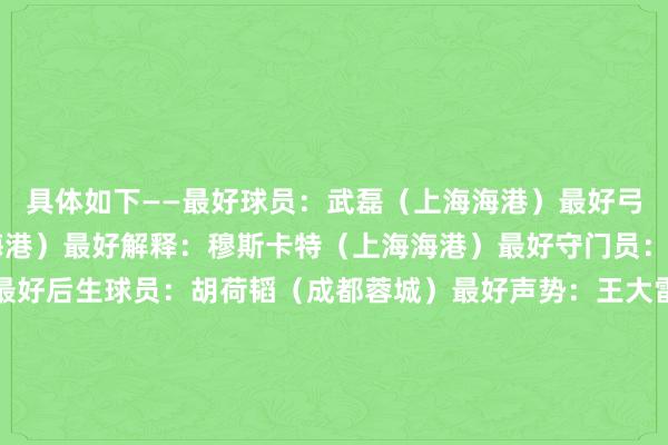 具体如下——最好球员：武磊（上海海港）最好弓手：武磊34球（上海海港）最好解释：穆斯卡特（上海海港）最好守门员：王大雷（山东泰山）最好后生球员：胡荷韬（成都蓉城）最好声势：王大雷（山东泰山）、李磊（北京国安）、朱辰杰（上海申花）、蒋圣龙（上海申花）、杨泽翔（上海申花）、奥斯卡（上海海港）、巴尔加斯（上海海港）、罗慕洛（成都蓉城）、武磊（上海海港）、安德烈·路易斯（上海申花）、莱昂纳多（浙江）金哨：唐顺皆（成都）；银哨：李海新（广东）；铜哨：马宁（江苏）金旗：施翔（江苏）；银旗：马济（湖北）；铜旗：刘星（河南）优秀东说念主气赛区：北京赛区、成都赛区、上海赛区（上海申花）、山东济南赛区和天津赛区平允竞赛俱乐部：天津津门虎、上海海港、上海申花、长春亚泰扬子晚报/紫牛新闻记者 张晨瑆 张昊校对 盛媛媛沙巴体育网体育信息