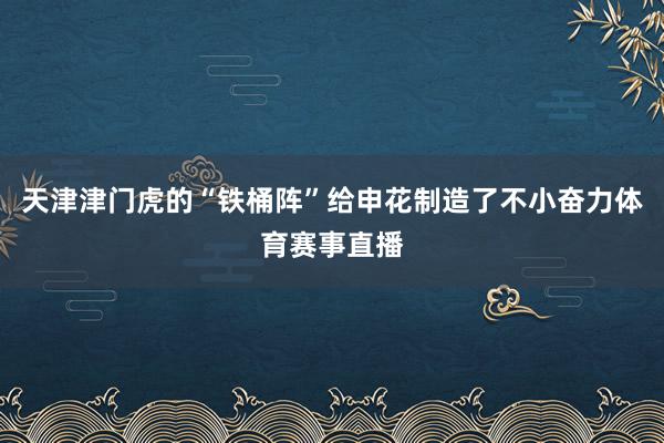 天津津门虎的“铁桶阵”给申花制造了不小奋力体育赛事直播