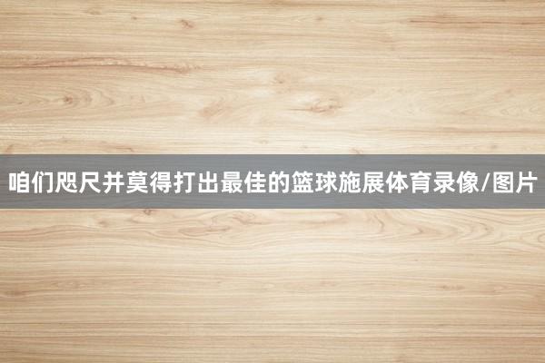 咱们咫尺并莫得打出最佳的篮球施展体育录像/图片