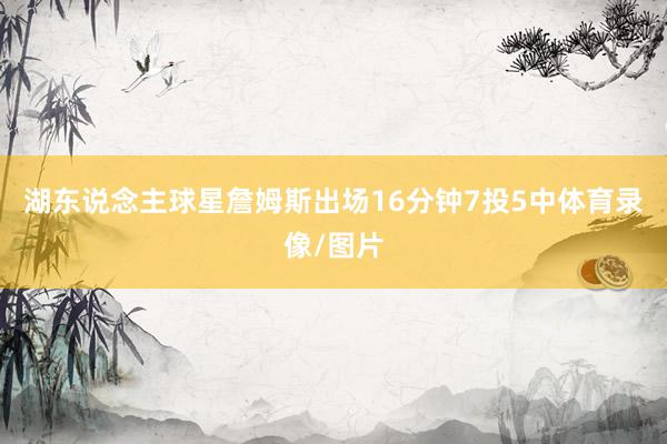 湖东说念主球星詹姆斯出场16分钟7投5中体育录像/图片