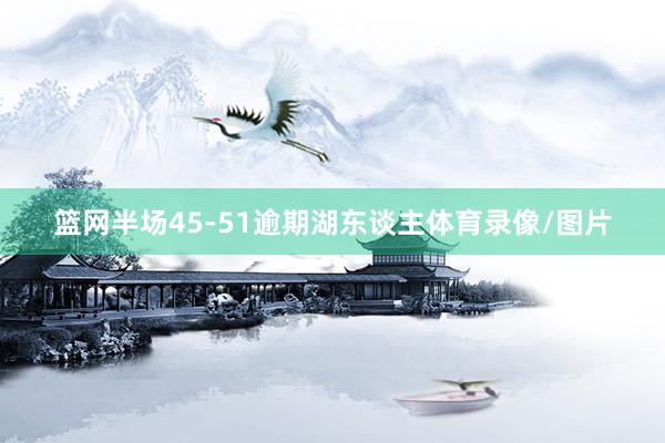 篮网半场45-51逾期湖东谈主体育录像/图片