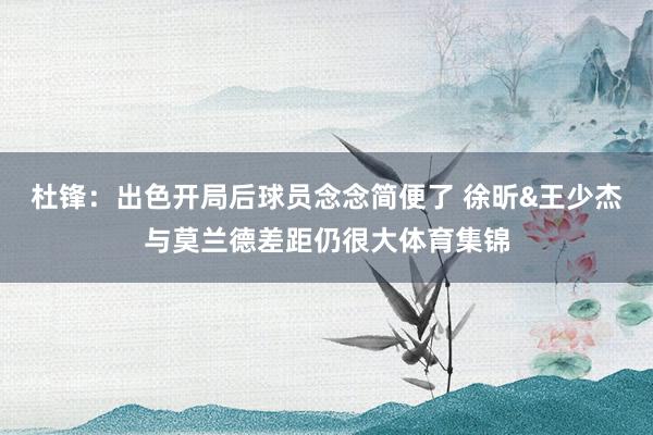 杜锋：出色开局后球员念念简便了 徐昕&王少杰与莫兰德差距仍很大体育集锦