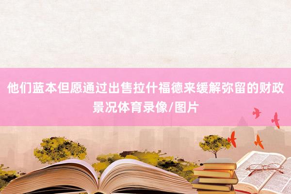 他们蓝本但愿通过出售拉什福德来缓解弥留的财政景况体育录像/图片