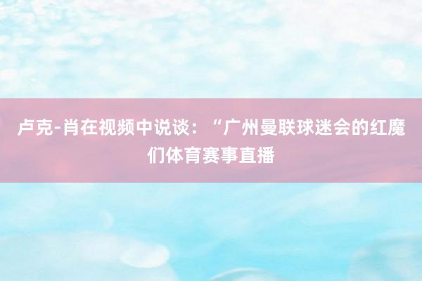 卢克-肖在视频中说谈：“广州曼联球迷会的红魔们体育赛事直播