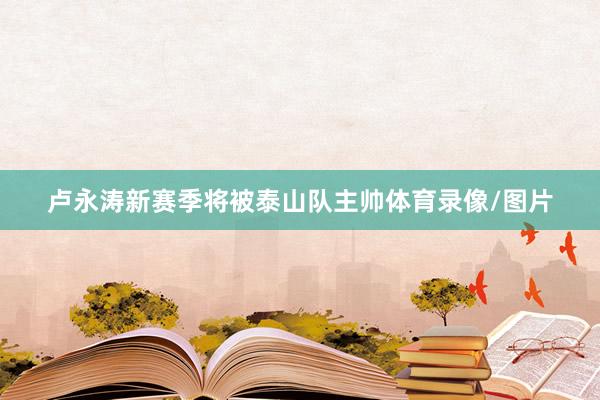 卢永涛新赛季将被泰山队主帅体育录像/图片