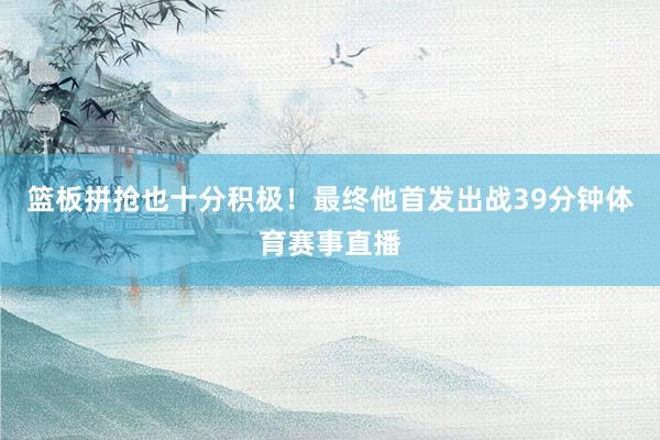 篮板拼抢也十分积极！最终他首发出战39分钟体育赛事直播