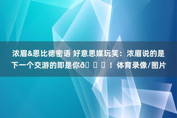浓眉&恩比德密语 好意思媒玩笑：浓眉说的是下一个交游的即是你😂！体育录像/图片