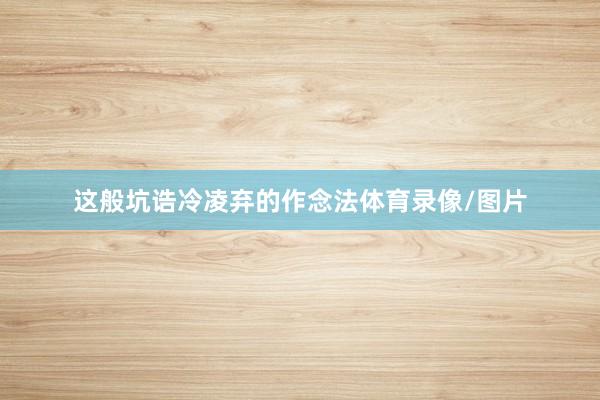 这般坑诰冷凌弃的作念法体育录像/图片