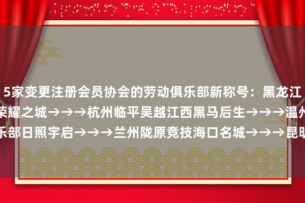 5家变更注册会员协会的劳动俱乐部新称号：黑龙江冰城→→→定南赣联廊坊荣耀之城→→→杭州临平吴越江西黑马后生→→→温州俱乐部日照宇启→→→兰州陇原竞技海口名城→→→昆明城星 ​​​    体育录像/图片