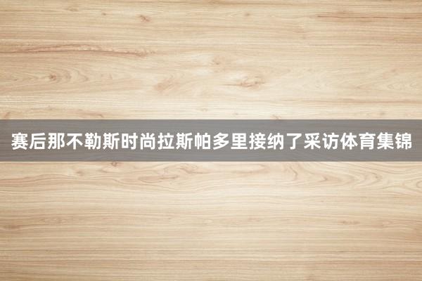 赛后那不勒斯时尚拉斯帕多里接纳了采访体育集锦