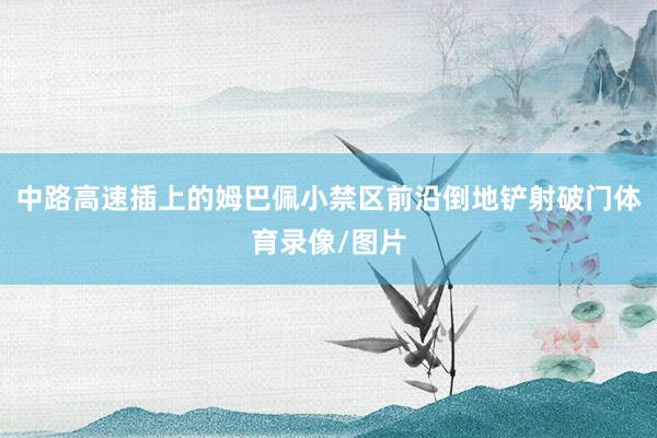 中路高速插上的姆巴佩小禁区前沿倒地铲射破门体育录像/图片