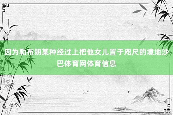 因为勒布朗某种经过上把他女儿置于咫尺的境地沙巴体育网体育信息