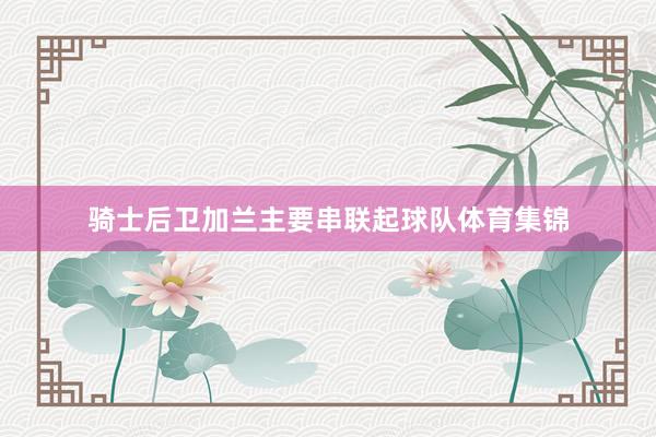 骑士后卫加兰主要串联起球队体育集锦