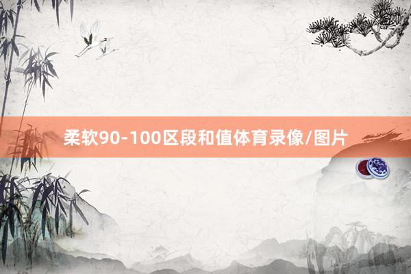 柔软90-100区段和值体育录像/图片