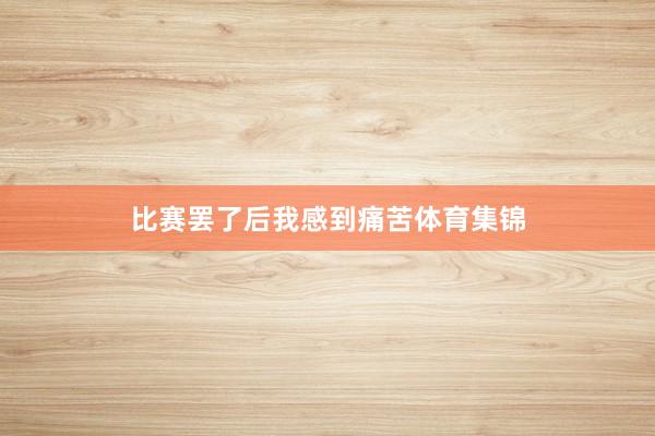 比赛罢了后我感到痛苦体育集锦