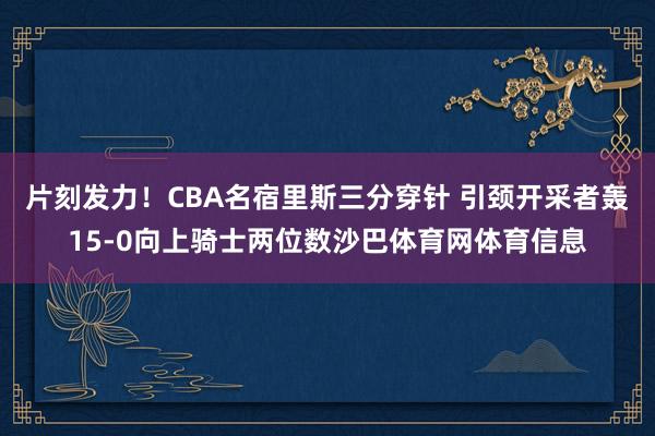 片刻发力！CBA名宿里斯三分穿针 引颈开采者轰15-0向上骑士两位数沙巴体育网体育信息