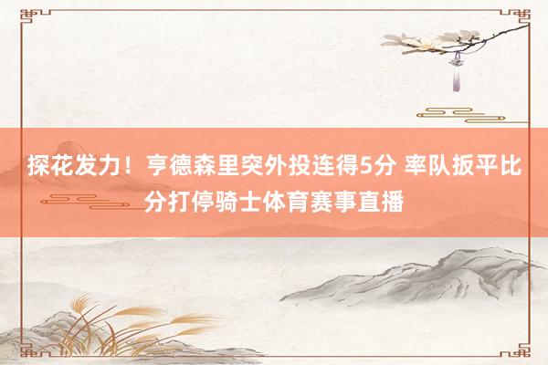 探花发力！亨德森里突外投连得5分 率队扳平比分打停骑士体育赛事直播