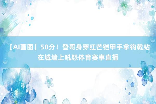 【AI画图】50分！登哥身穿红芒铠甲手拿钩戟站在城墙上吼怒体育赛事直播