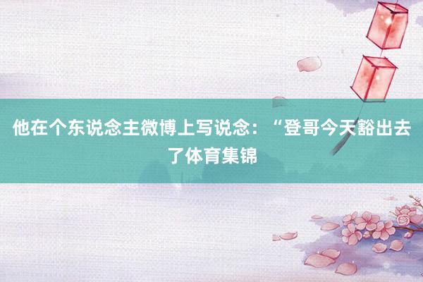 他在个东说念主微博上写说念：“登哥今天豁出去了体育集锦