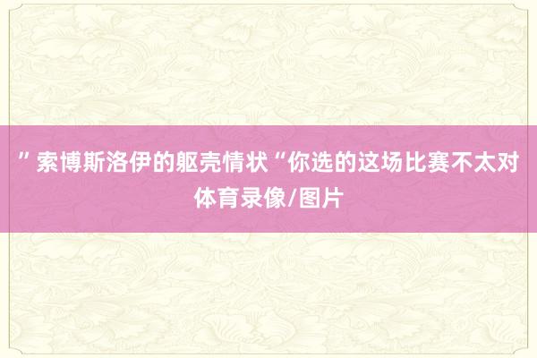 ”索博斯洛伊的躯壳情状“你选的这场比赛不太对体育录像/图片