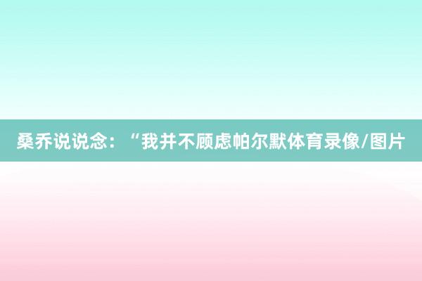 桑乔说说念：“我并不顾虑帕尔默体育录像/图片