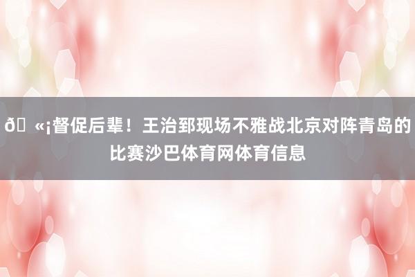 🫡督促后辈！王治郅现场不雅战北京对阵青岛的比赛沙巴体育网体育信息