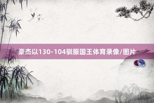 豪杰以130-104驯服国王体育录像/图片