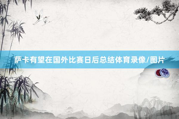 萨卡有望在国外比赛日后总结体育录像/图片