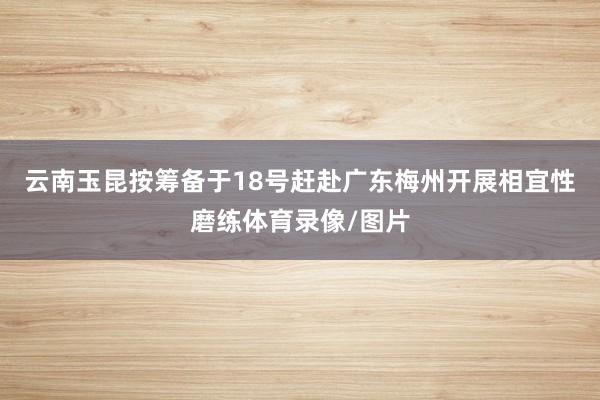 云南玉昆按筹备于18号赶赴广东梅州开展相宜性磨练体育录像/图片