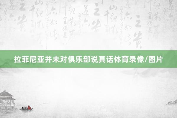 拉菲尼亚并未对俱乐部说真话体育录像/图片